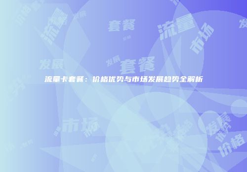 流量卡套餐：价格优势与市场发展趋势全解析