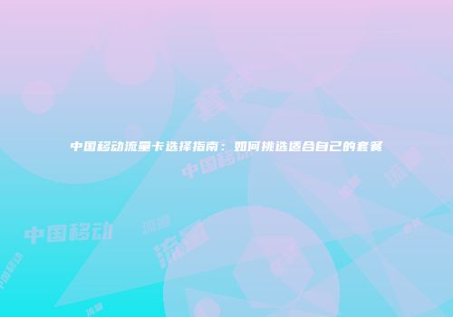 中国移动流量卡选择指南：如何挑选适合自己的套餐