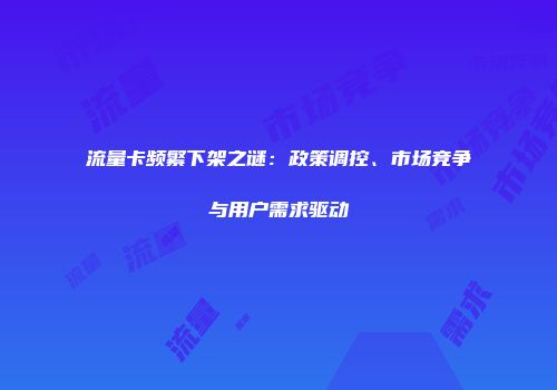 流量卡频繁下架之谜：政策调控、市场竞争与用户需求驱动