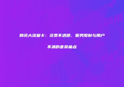 腾讯大流量卡：资费不透明、服务限制与用户不满的套餐痛点