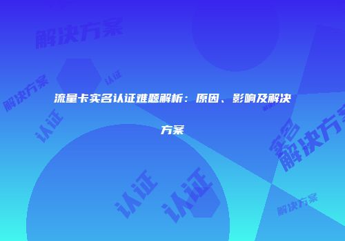 流量卡实名认证难题解析：原因、影响及解决方案