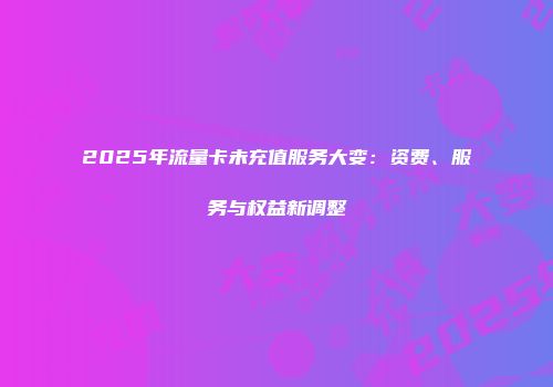 2025年流量卡未充值服务大变：资费、服务与权益新调整