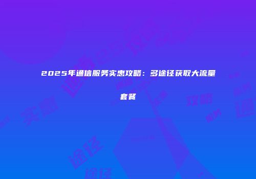 2025年通信服务实惠攻略：多途径获取大流量套餐