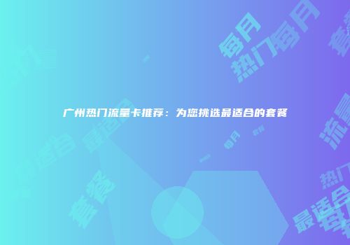 广州热门流量卡推荐：为您挑选最适合的套餐