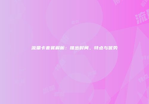流量卡套餐解析：推出时间、特点与优势
