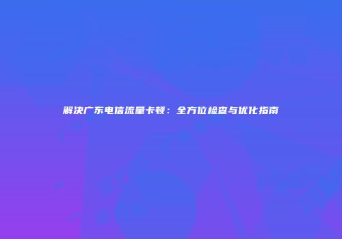 解决广东电信流量卡顿：全方位检查与优化指南