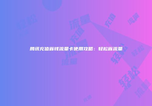 腾讯充值省钱流量卡使用攻略：轻松省流量