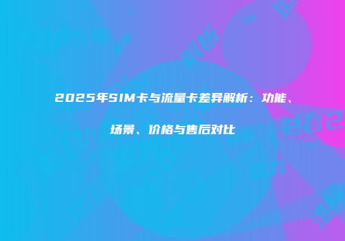 2025年SIM卡与流量卡差异解析：功能、场景、价格与售后对比