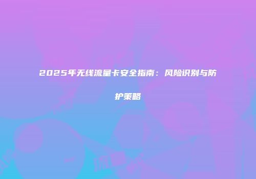 2025年无线流量卡安全指南：风险识别与防护策略