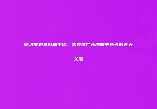 精准策略与创新手段：高效推广大流量电话卡的五大关键