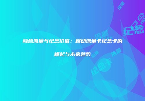 融合流量与纪念价值：移动流量卡纪念卡的崛起与未来趋势