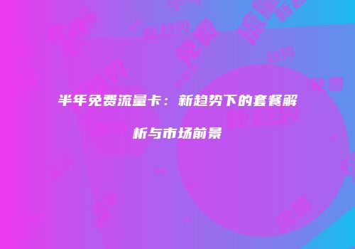 半年免费流量卡：新趋势下的套餐解析与市场前景
