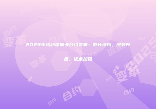 2025年移动流量卡合约变革：时长缩短，服务升级，优惠加码