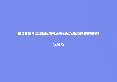 2025年高效使用网上办理移动流量卡的策略与技巧