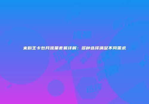 米粉王卡包月流量套餐详解：多种选择满足不同需求