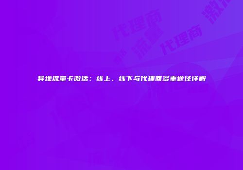 异地流量卡激活：线上、线下与代理商多重途径详解