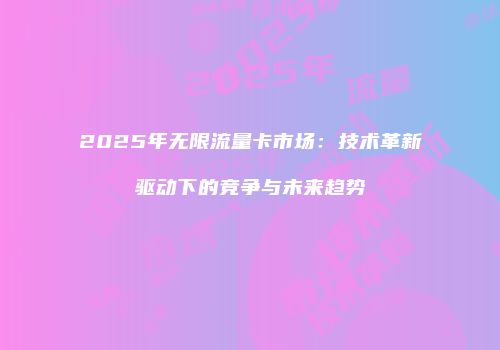 2025年无限流量卡市场：技术革新驱动下的竞争与未来趋势