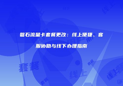 磐石流量卡套餐更改：线上便捷、客服协助与线下办理指南