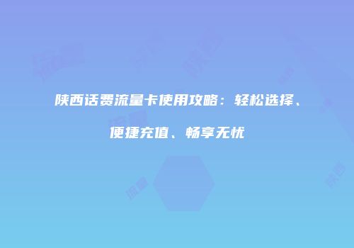 陕西话费流量卡使用攻略：轻松选择、便捷充值、畅享无忧