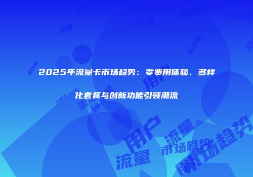 2025年流量卡市场趋势：零费用体验、多样化套餐与创新功能引领潮流
