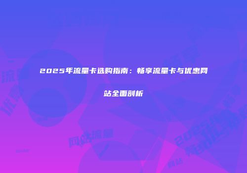 2025年流量卡选购指南：畅享流量卡与优惠网站全面剖析