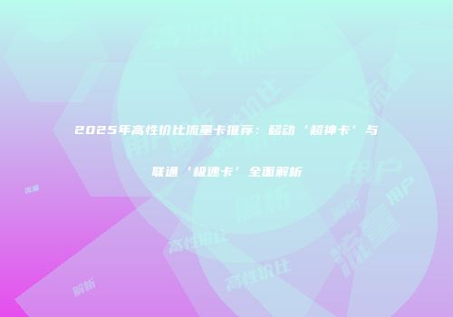 2025年高性价比流量卡推荐：移动‘超神卡’与联通‘极速卡’全面解析