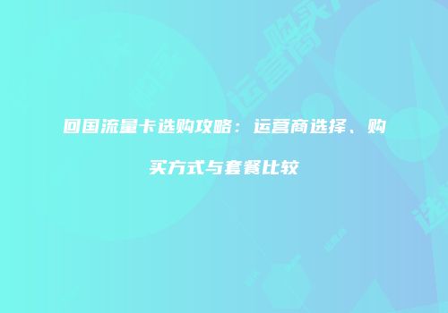 回国流量卡选购攻略：运营商选择、购买方式与套餐比较
