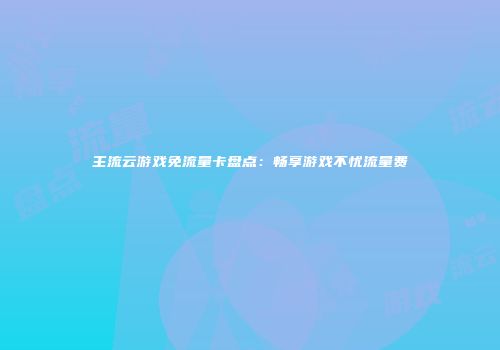 主流云游戏免流量卡盘点：畅享游戏不忧流量费