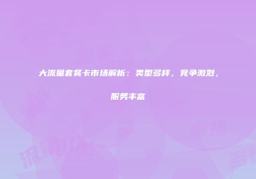 大流量套餐卡市场解析：类型多样，竞争激烈，服务丰富
