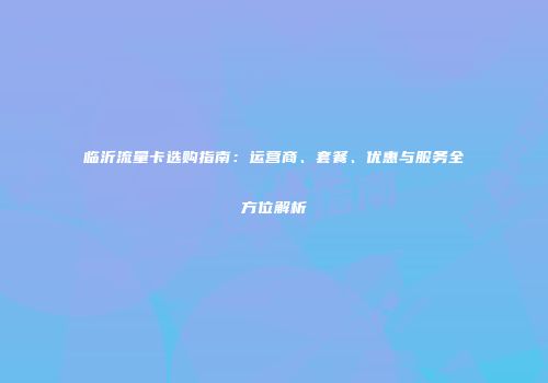 临沂流量卡选购指南：运营商、套餐、优惠与服务全方位解析