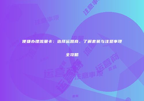 便捷办理流量卡：选择运营商、了解套餐与注意事项全攻略