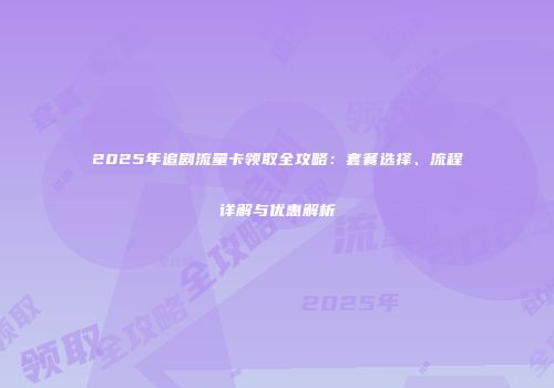 2025年追剧流量卡领取全攻略：套餐选择、流程详解与优惠解析