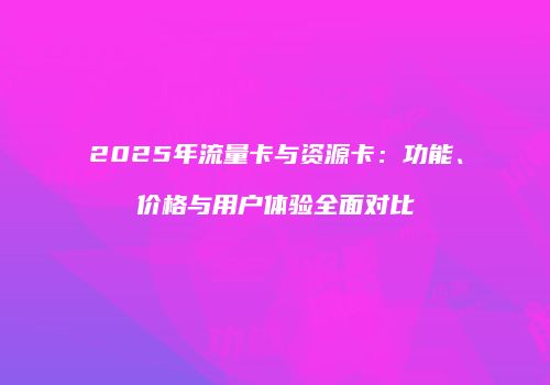 2025年流量卡与资源卡：功能、价格与用户体验全面对比