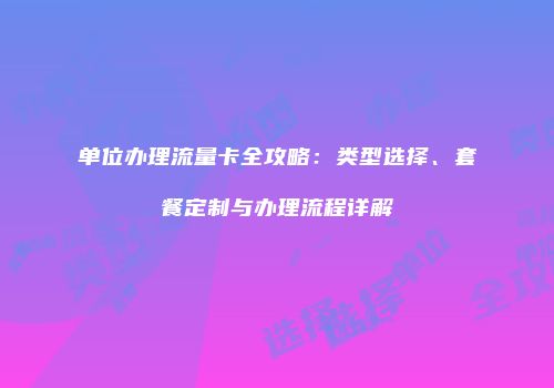 单位办理流量卡全攻略：类型选择、套餐定制与办理流程详解