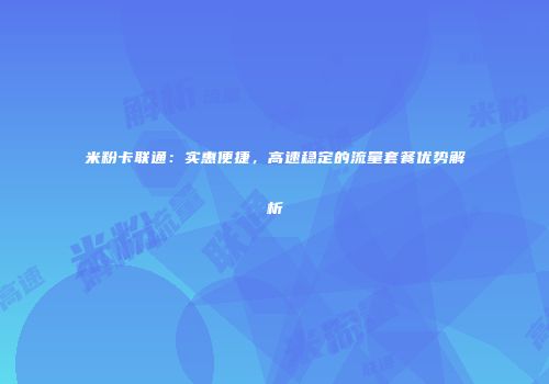 米粉卡联通：实惠便捷，高速稳定的流量套餐优势解析