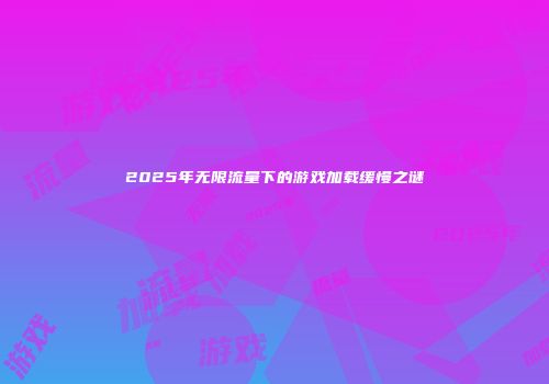 2025年无限流量下的游戏加载缓慢之谜