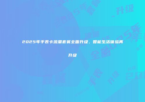 2025年手表卡流量套餐全面升级，智能生活体验再升级
