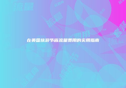 在英国旅游节省流量费用的实用指南