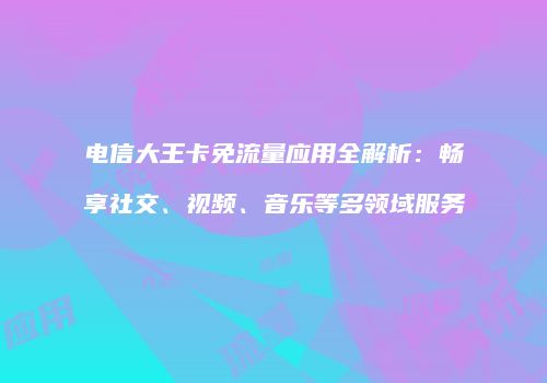 电信大王卡免流量应用全解析：畅享社交、视频、音乐等多领域服务