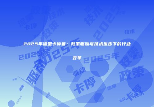 2025年流量卡停售：政策驱动与技术进步下的行业变革