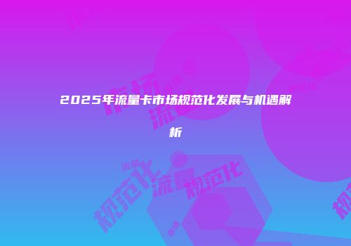 2025年流量卡市场规范化发展与机遇解析