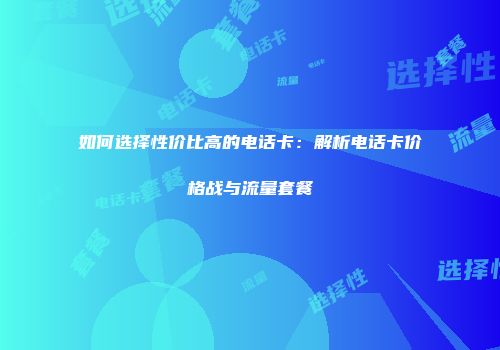 如何选择性价比高的电话卡：解析电话卡价格战与流量套餐