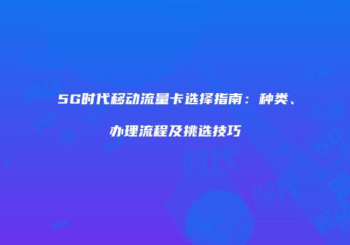 5G时代移动流量卡选择指南：种类、办理流程及挑选技巧