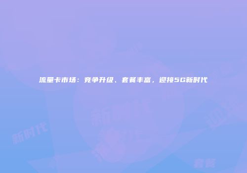 流量卡市场：竞争升级、套餐丰富，迎接5G新时代