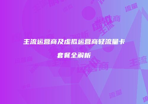 主流运营商及虚拟运营商轻流量卡套餐全解析