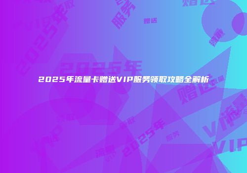 2025年流量卡赠送VIP服务领取攻略全解析