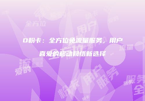 O粉卡：全方位免流量服务，用户喜爱的移动网络新选择