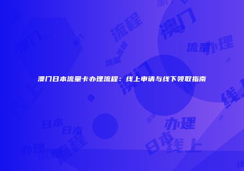 澳门日本流量卡办理流程：线上申请与线下领取指南