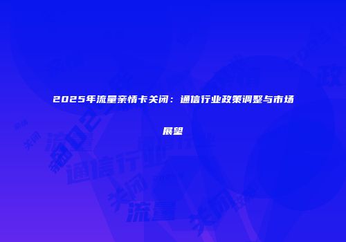 2025年流量亲情卡关闭：通信行业政策调整与市场展望