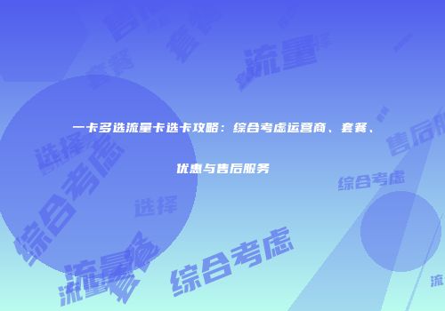 一卡多选流量卡选卡攻略：综合考虑运营商、套餐、优惠与售后服务